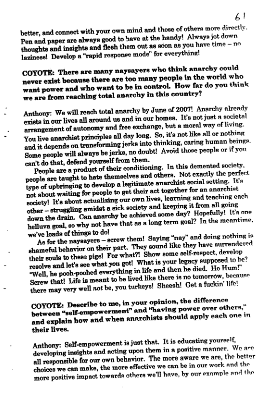 L1 better, and connect with your own mind and those of others more directly Pen and paper are always good to have at the handy! Always jot down thoughts and insights and flesh them out as soon &s you have time -~ laziness! Develop a “rapid responee mode” for everything! (COYOTE: There are many naysayers who think anarchy could ever exist because there are too many people in the world who ‘want powor and who want to be in control. How far do you think we are from reaching total anarchy in this country? Anthony: We will reach total anarchy by June of 2007! Anarchy alrendy ‘exists 1n our lives all around us and in our homes. IV not just n societal arrangement of autonomy and free exchange, but a moral way of living. You live anarchist principles all day long. So, its not like all or nothing ai it depends on tranaforming jerks into thinking, caring human beingr. Some people will always be jerks, no doubt! Avoid those peaple or if you can’t do that, defend yourself from them. People are a product of their conditioning. In this demented society. people are taught to hate themselves and othors, Not exactly the perfect B of upbringing to develop a legitimate anarchist social setting. Ita R about waiting for people to got their act togother for an anarchist society! It’s about actualizing our own lives, Jearning and teaching each M—Mfllmfllfitfiwfl’mn‘d ‘keeping it from all going Sown the dran. Can anarchy be achieved some day? Hopefully! [n one Seiluva goal, 50 why not have that as a long term goal? In the meantime. we’ve loads of things to do! As for the naysayers — screw them! Saying “nay” and doing nothing is hmmsaful behavior on their part, They sound like they have surrendered et oule to these pigs! For what?! Show some self-rospect, develop e ve and lot’s seo what you got! What is your legacy eupposed to be? Tirel, e poohpoobed everything in life and then he died. Ho Hum! Sererw that! Life s meant to be lived like there in no tomorrow, becruer Shere may very well not be, you turkeys! Sheesh! Get a fockin’ lfe! (COYOTE: Describe to me, in your opinion, the difforence between “gelf-empowerment” and “having power over others,” o axplain how and when anarchists should apply each one in their lives. Anthony: Self-empowerment is just that. It is educating youreelf, ‘developing inights and ncting upon them in a positive manner. W are ‘ll responsible for our own behavior. The more aware we are, the bettor hoices we can make, the more effective we can be in our work and the more positive impact townrds others we’l hnve, by our exnmple and the